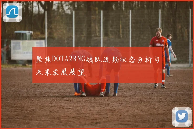 聚焦DOTA2RNG战队近期状态分析与未来发展展望