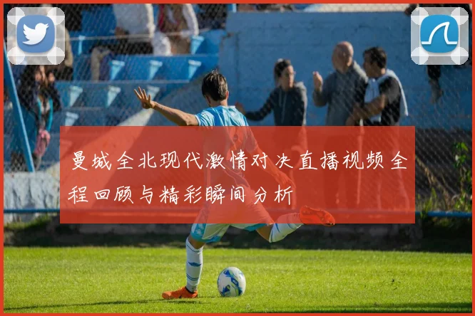 曼城全北现代激情对决直播视频全程回顾与精彩瞬间分析
