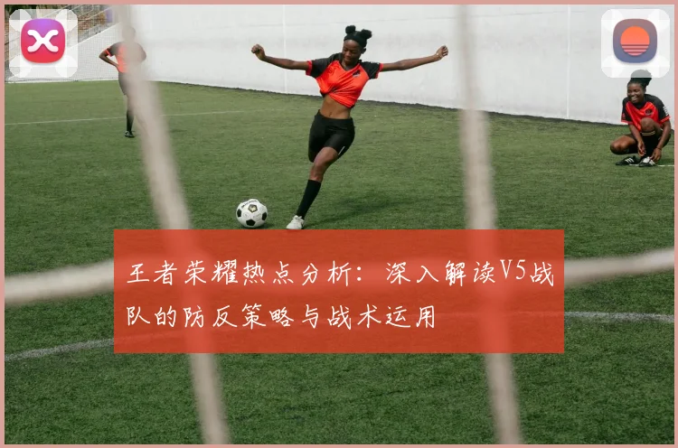 王者荣耀热点分析：深入解读V5战队的防反策略与战术运用